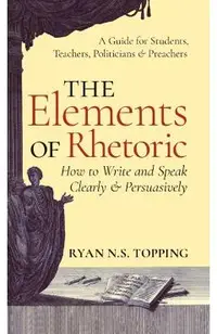 Elements of Rhetoric: How to Write and Speak Clearly and Persuasively -- A Guide for Students, Teachers, Politicians & Preachers