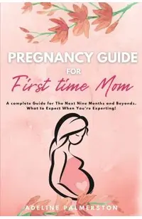 Pregnancy Guide for First Time Moms: A Complete Guide for The Next Nine Months And Beyond. What to Expect When You're Expecting