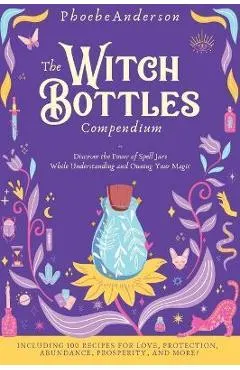 The Witch Bottles Compendium: Discover the Power of Spell Jars While Understanding and Owning Your Magic. Including 100 Recipes for Love, Protection