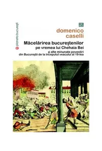 Măcelărirea bucureştenilor pe vremea lui Chehaia bei şi alte minunate povestiri din Bucureştii de la începutul veacului al 19-lea - Paperback brosat - Domenico Caselli