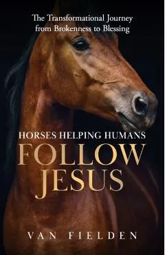 Horses Helping Humans Follow Jesus: The Transformational Journey from Brokenness to Blessing
