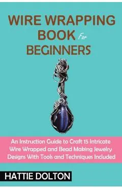 Wire Wrapping Book for Beginners: An Instruction Guide to Craft 15 Intricate Wire Wrapped and Bead Making Jewelry Designs With Tools and Techniques In