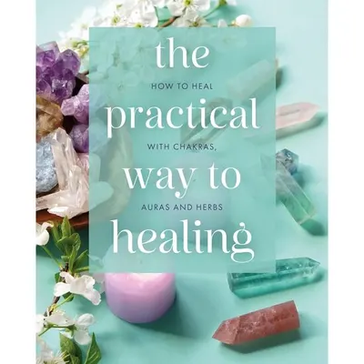 The Practical Way to Healing How to Heal with Chakras, Auras and Herbs