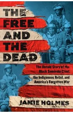 The Free and the Dead: The Untold Story of the Black Seminole Chief, the Indigenous Rebel, and America's Forgotten War