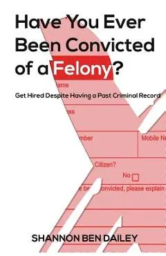 Have You Ever Been Convicted of a Felony: The How To for Ex-Offenders Completing an Employment Application, to Conducting an Interview, to Getting t