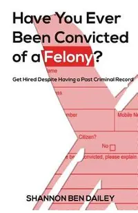 Have You Ever Been Convicted of a Felony: The How To for Ex-Offenders Completing an Employment Application, to Conducting an Interview, to Getting t