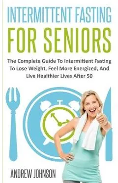 Intermittent Fasting For Seniors: The Complete Guide To Intermittent Fasting To Lose Weight, Feel More Energized, And Live Healthier Lives After 50
