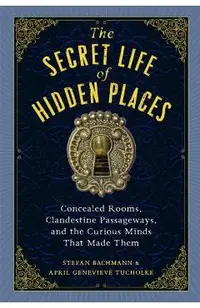 The Secret Life of Hidden Places: Concealed Rooms, Clandestine Passageways, and the Curious Minds That Made Them
