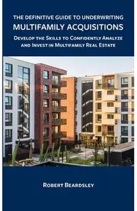 The Definitive Guide to Underwriting Multifamily Acquisitions: Develop the skills to confidently analyze and invest in multifamily real estate