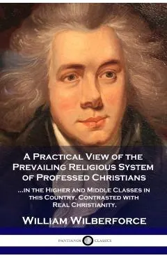 A Practical View of the Prevailing Religious System: ...of Professed Christians in the Higher and Middle Classes in this Country, Contrasted with Real