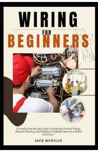 Wiring for Beginners: A Complete Step-By-Step Guide To Mastering Electrical Wiring, Blueprint Planning, And Building A Profitable Career As