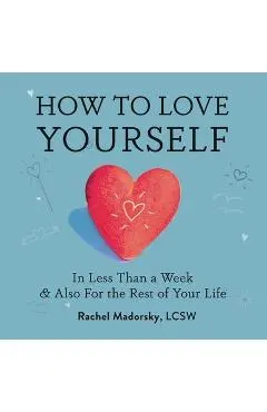 How to Love Yourself: In Less Than a Week and Also for the Rest of Your Life