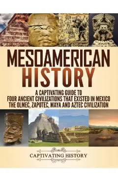 Mesoamerican History: A Captivating Guide to Four Ancient Civilizations that Existed in Mexico - The Olmec, Zapotec, Maya and Aztec Civiliza