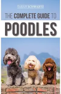 The Complete Guide to Poodles: Standard, Miniature, or Toy - Learn Everything You Need to Know to Successfully Raise Your Poodle From Puppy to Old Ag