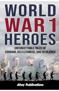 World War 1 Heroes: Unforgettable Tales of Courage, Selflessness, and Resilience