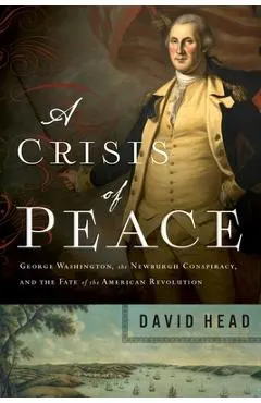 A Crisis of Peace: George Washington, the Newburgh Conspiracy, and the Fate of the American Revolution