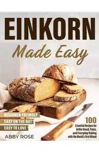 Einkorn Made Easy: 100 Essential Recipes for Better Bread, Pasta, and Everyday Baking with the World's First Wheat