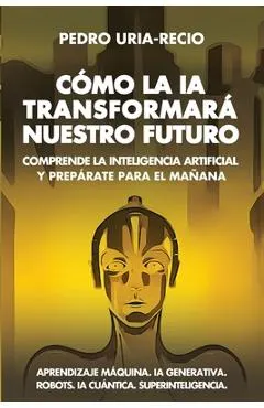 Cómo la IA Transformará Nuestro Futuro: Comprende la Inteligencia Artificial y Prepárate para el Mañana. Aprendizaje Máquina. IA Generativa. Robots. I