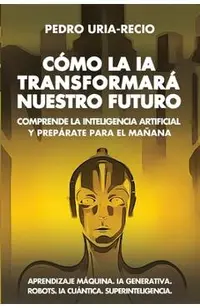 Cómo la IA Transformará Nuestro Futuro: Comprende la Inteligencia Artificial y Prepárate para el Mañana. Aprendizaje Máquina. IA Generativa. Robots. I