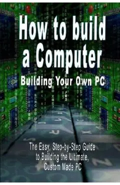 How to build a Computer: Building Your Own PC - The Easy, Step-by-Step Guide to Building the Ultimate, Custom Made PC