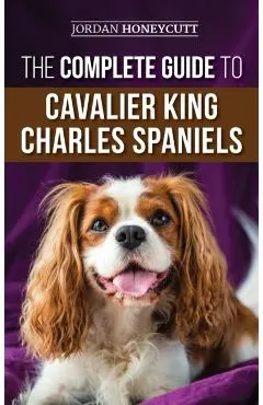 The Complete Guide to Cavalier King Charles Spaniels: Selecting, Training, Socializing, Caring For, and Loving Your New Cavalier Puppy