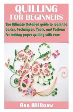 Quilling for Beginners: The Ultimate Detailed guide to learn the basics, techniques, Tools, and Patterns for making paper quilling with ease