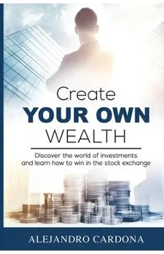 Create Your Own Wealth: Discover the World of Investments and Learn How to Win in the Stock Exchange