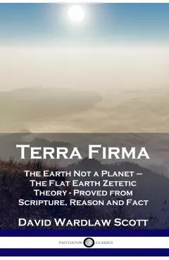 Terra Firma: The Earth Not a Planet - The Flat Earth Zetetic Theory - Proved from Scripture, Reason and Fact