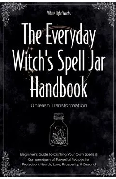 The Everyday Witch's Spell Jar Handbook: Unleash Transformation - Beginner's Guide to Crafting Your Own Spells & Compendium of Powerful Recipes for Pr