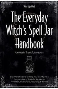 The Everyday Witch's Spell Jar Handbook: Unleash Transformation - Beginner's Guide to Crafting Your Own Spells & Compendium of Powerful Recipes for Pr