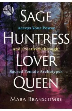 Sage, Huntress, Lover, Queen: Access Your Power and Creativity Through Sacred Female Archetypes