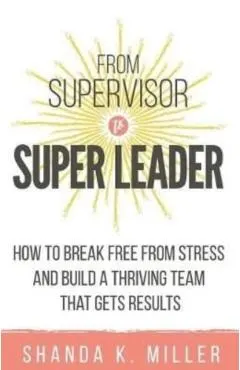 From Supervisor to Super Leader: How to Break Free from Stress and Build a Thriving Team That Gets Results