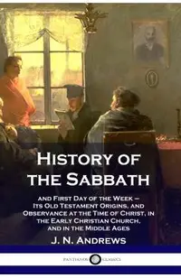 History of the Sabbath: and First Day of the Week - Its Old Testament Origins, and Observance at the Time of Christ, in the Early Christian Ch