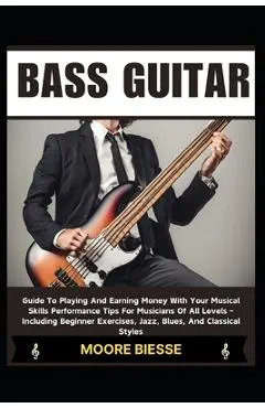 Bass Guitar: Guide To Playing And Earning Money With Your Musical Skills Performance Tips For Musicians Of All Levels - Including B