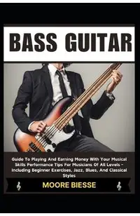 Bass Guitar: Guide To Playing And Earning Money With Your Musical Skills Performance Tips For Musicians Of All Levels - Including B