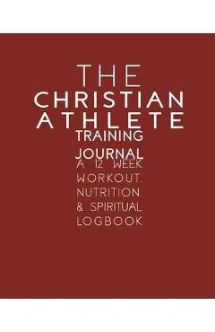The Christian Athlete Training Journal: A 12 Week Workout, Nutrition, & Spiritual Logbook
