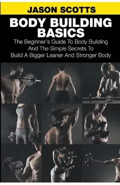 Body Building Basics: The Beginner's Guide to Body Building and the Simple Secrets to Build a Bigger Leaner and Stronger Body