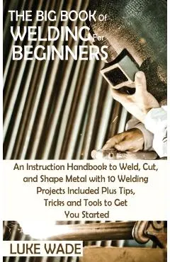 The Big Book of Welding for Beginners: An Instruction Handbook to Weld, Cut, and Shape Metal with 10 Welding Projects Included Plus Tips, Tricks and T