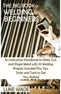 The Big Book of Welding for Beginners: An Instruction Handbook to Weld, Cut, and Shape Metal with 10 Welding Projects Included Plus Tips, Tricks and T