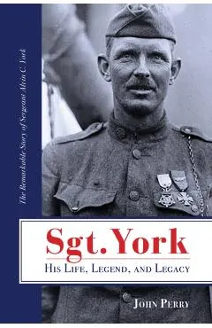Sgt. York His Life, Legend, and Legacy: The Remarkable Story of Sergeant Alvin C. York