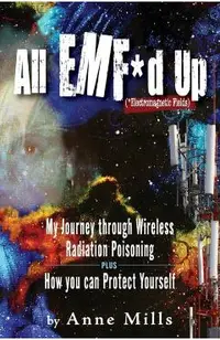 All EMF*d Up (*Electromagnetic Fields): My Journey Through Wireless Radiation Poisoning plus How You Can Protect Yourself