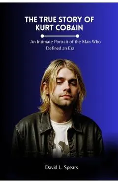 The True Story of Kurt Cobain: An Intimate Portrait of the Man Who Defined an Era