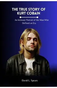 The True Story of Kurt Cobain: An Intimate Portrait of the Man Who Defined an Era