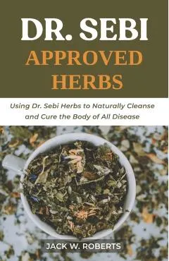 Dr Sebi Approved Herbs: Using Dr Sebi Herbs to Naturally Cleanse and Cure the Body of All Diseases