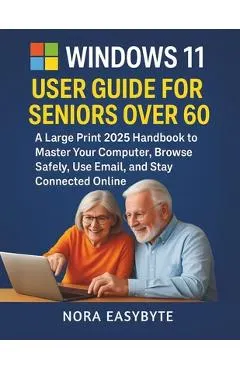 Windows 11 User Guide for Seniors Over 60: A Large Print 2025 Handbook to Master Your Computer, Browse Safely, Use Email, and Stay Connected Online