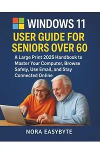 Windows 11 User Guide for Seniors Over 60: A Large Print 2025 Handbook to Master Your Computer, Browse Safely, Use Email, and Stay Connected Online
