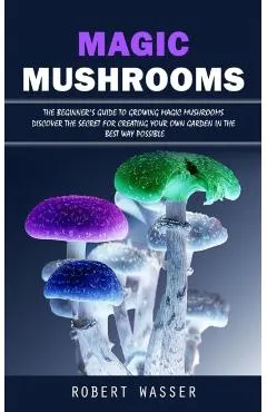 Magic Mushrooms: The Beginner's Guide to Growing Magic Mushrooms (Discover the Secret for Creating Your Own Garden in the Best Way Poss