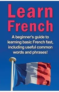 Learn French: A beginner's guide to learning basic French fast, including useful common words and phrases!