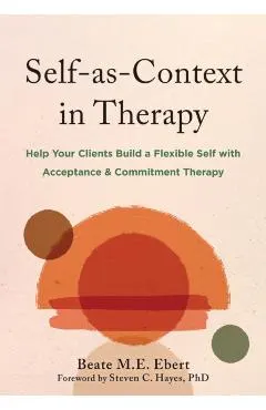 Self-As-Context in Therapy: Help Your Clients Build a Flexible Self with Acceptance and Commitment Therapy