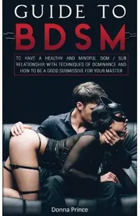 Guide to BDSM: to Have a Healthy and Mindful Dom / Sub Relationship, with Techniques of Dominance and How to be a Good Submissive for